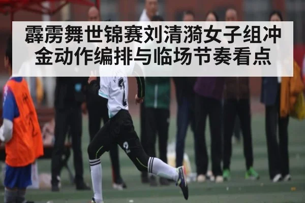 霹雳舞世锦赛刘清漪女子组冲金动作编排与临场节奏看点