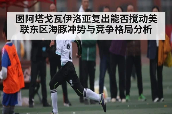 图阿塔戈瓦伊洛亚复出能否搅动美联东区海豚冲势与竞争格局分析