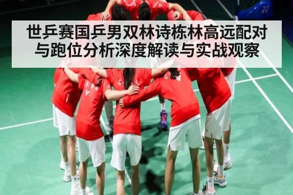 世乒赛国乒男双林诗栋林高远配对与跑位分析深度解读与实战观察